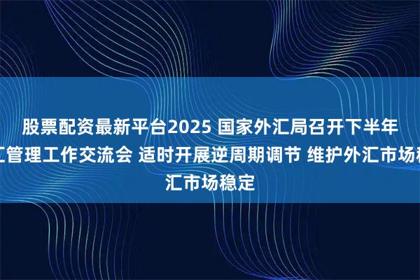 股票配资最新平台2025 国家外汇局召开下半年外汇管理工作交流会 适时开展逆周期调节 维护外汇市场稳定