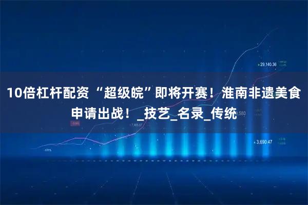 10倍杠杆配资 “超级皖”即将开赛！淮南非遗美食申请出战！_技艺_名录_传统
