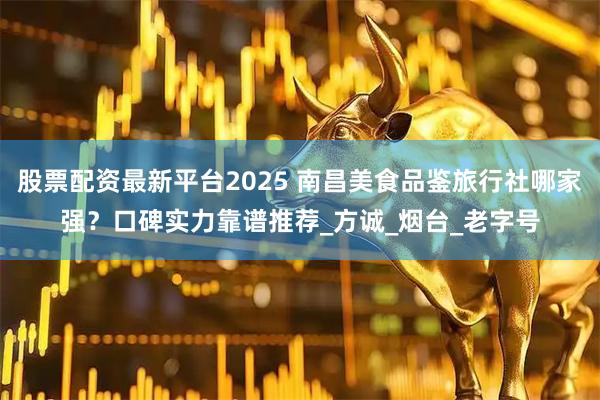 股票配资最新平台2025 南昌美食品鉴旅行社哪家强？口碑实力靠谱推荐_方诚_烟台_老字号