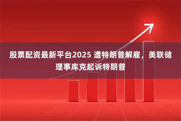 股票配资最新平台2025 遭特朗普解雇，美联储理事库克起诉特朗普